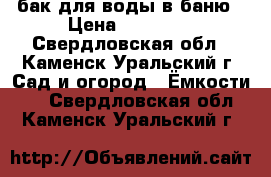 бак для воды в баню › Цена ­ 10 000 - Свердловская обл., Каменск-Уральский г. Сад и огород » Ёмкости   . Свердловская обл.,Каменск-Уральский г.